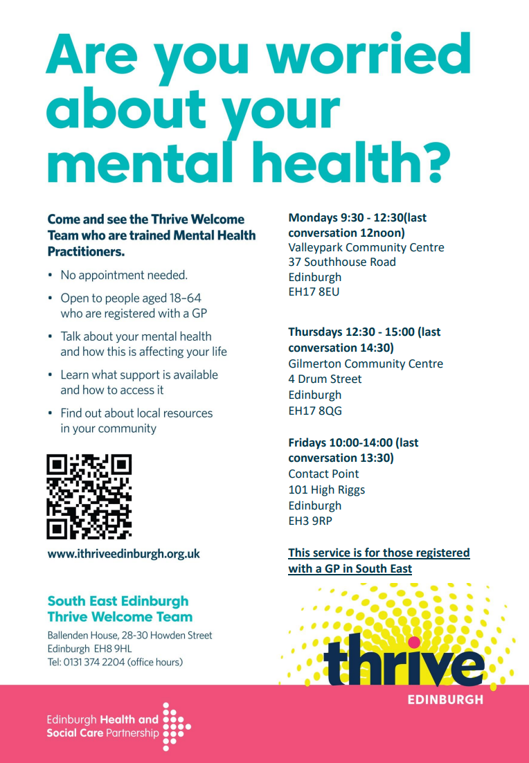 Are you worried about your mental health? Come and see the Thrive Welcome Team who are trained Mental Health Practitioners. No appointment needed. Open to people aged 18-64 who are registered with a GP. Talk about your mental health and how this is affecting your life. Learn what support is available and how to access it. Find out about your local resources in your community. Mondays 9:30am - 12:30pm (last conversation 12pm) Valleypark Community Centre. 37 Southhouse Road, Edinburgh, EH17 8EU. Thursday 12:30pm - 3:00pm (last conversation 2:30pm) Gilmerton Community Centre, 4 Drum Street, Edinburgh EH17 8QG. Fridays 10:00am - 2:00pm  (last conversation 1:30pm) Contact Point, 101 High Riggs, Edinburgh, EH3 9RP. This service is for those registered with a GP in South East